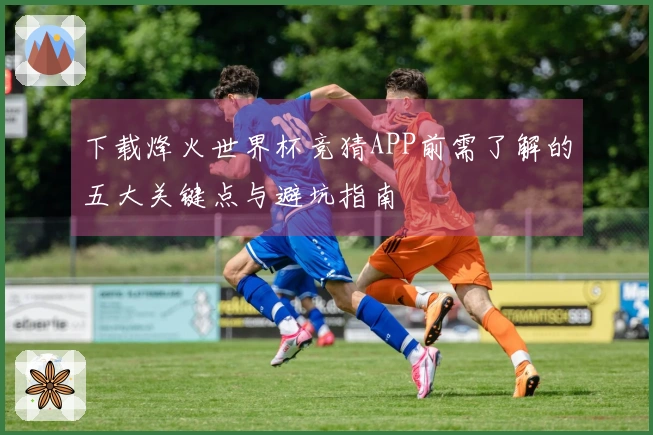 下载烽火世界杯竞猜APP前需了解的五大关键点与避坑指南