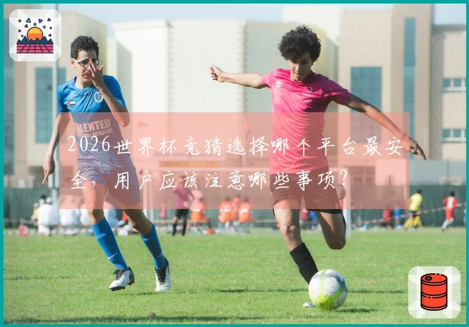 2026世界杯竞猜选择哪个平台最安全，用户应该注意哪些事项？