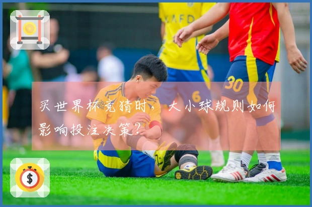 买世界杯竞猜时，大小球规则如何影响投注决策？