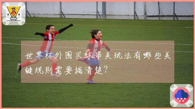 世界杯外围买球串关玩法有哪些关键规则需要搞清楚？