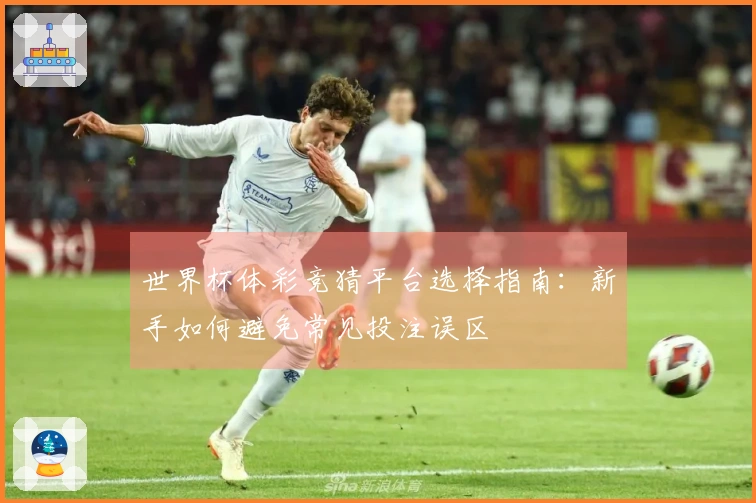 世界杯体彩竞猜平台选择指南：新手如何避免常见投注误区